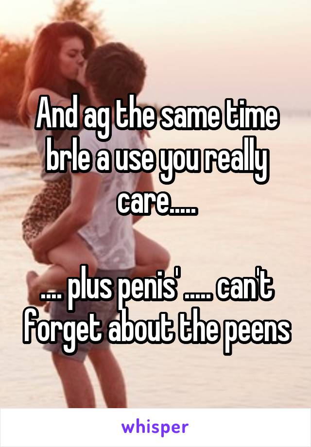 And ag the same time brle a use you really care.....

.... plus penis' ..... can't forget about the peens