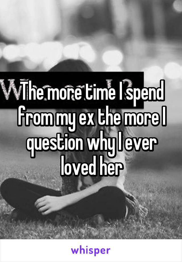 The more time I spend from my ex the more I question why I ever loved her