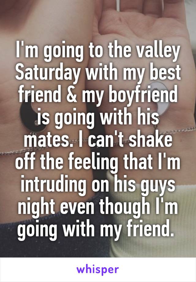 I'm going to the valley Saturday with my best friend & my boyfriend is going with his mates. I can't shake off the feeling that I'm intruding on his guys night even though I'm going with my friend. 