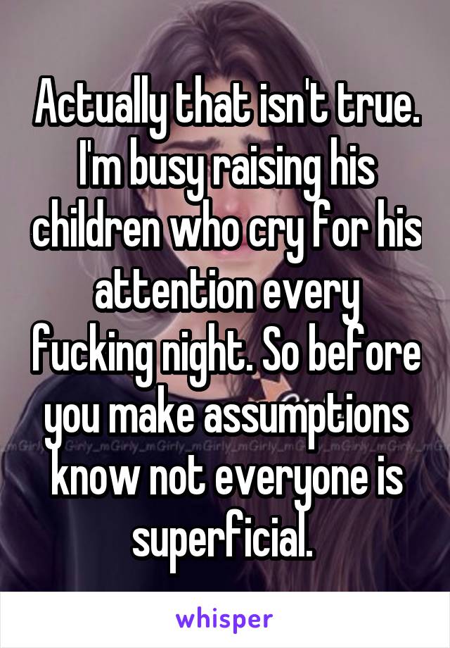 Actually that isn't true. I'm busy raising his children who cry for his attention every fucking night. So before you make assumptions know not everyone is superficial. 