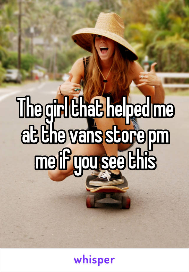 The girl that helped me at the vans store pm me if you see this