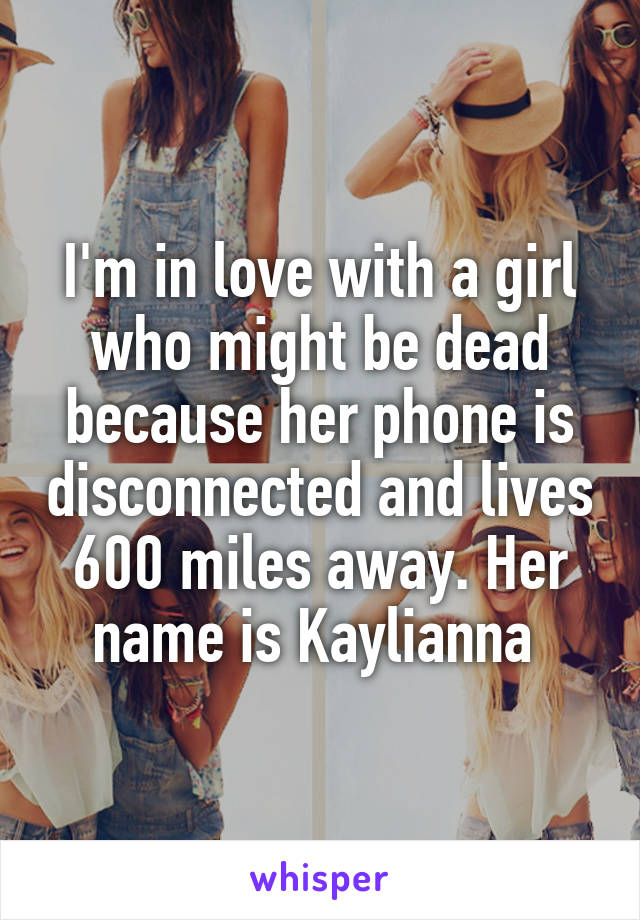 I'm in love with a girl who might be dead because her phone is disconnected and lives 600 miles away. Her name is Kaylianna 