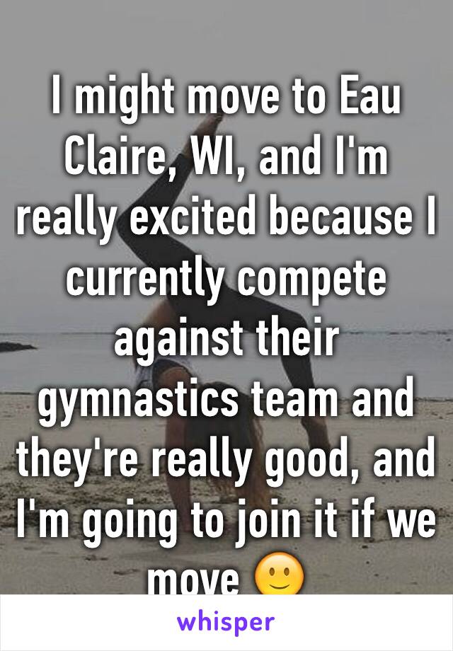 I might move to Eau Claire, WI, and I'm really excited because I currently compete against their gymnastics team and they're really good, and I'm going to join it if we move 🙂