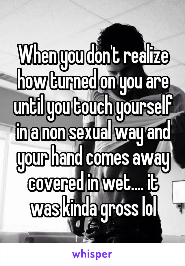 When you don't realize how turned on you are until you touch yourself in a non sexual way and your hand comes away covered in wet.... it was kinda gross lol