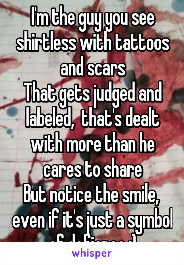 I'm the guy you see shirtless with tattoos and scars
That gets judged and labeled,  that's dealt with more than he cares to share
But notice the smile,  even if it's just a symbol of defiance :)