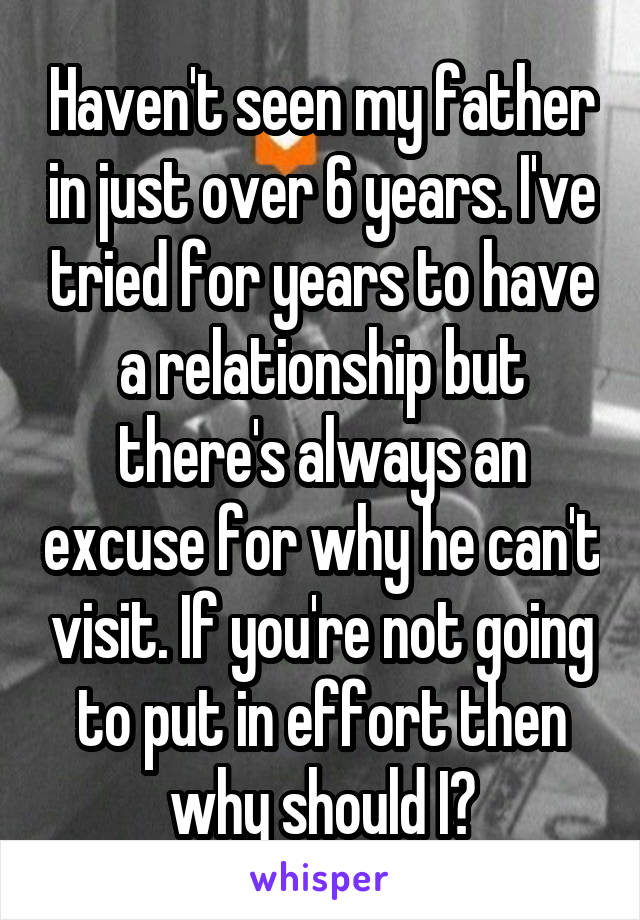 Haven't seen my father in just over 6 years. I've tried for years to have a relationship but there's always an excuse for why he can't visit. If you're not going to put in effort then why should I?