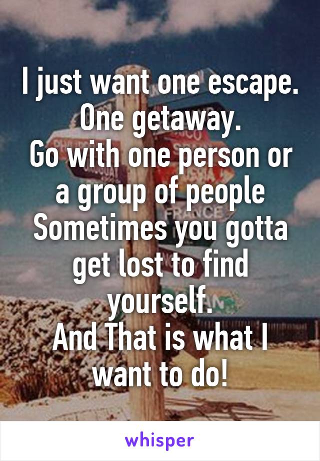 I just want one escape.
One getaway.
Go with one person or a group of people
Sometimes you gotta get lost to find yourself.
And That is what I want to do!