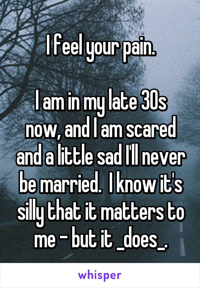 I feel your pain.

I am in my late 30s now, and I am scared and a little sad I'll never be married.  I know it's silly that it matters to me - but it _does_.