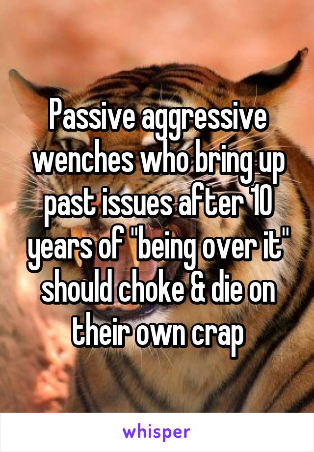 Passive aggressive wenches who bring up past issues after 10 years of "being over it" should choke & die on their own crap