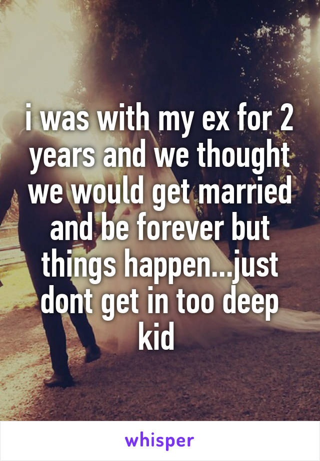 i was with my ex for 2 years and we thought we would get married and be forever but things happen...just dont get in too deep kid 