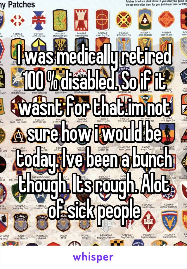 I was medically retired 100 % disabled. So if it wasnt for that.im not sure how i would be today. Ive been a bunch though. Its rough. Alot of sick people