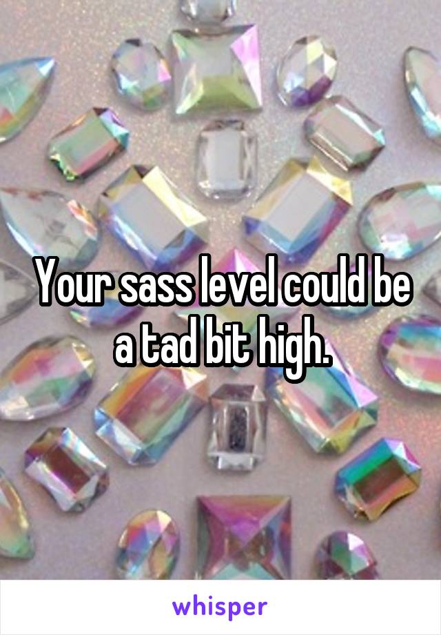 Your sass level could be a tad bit high.