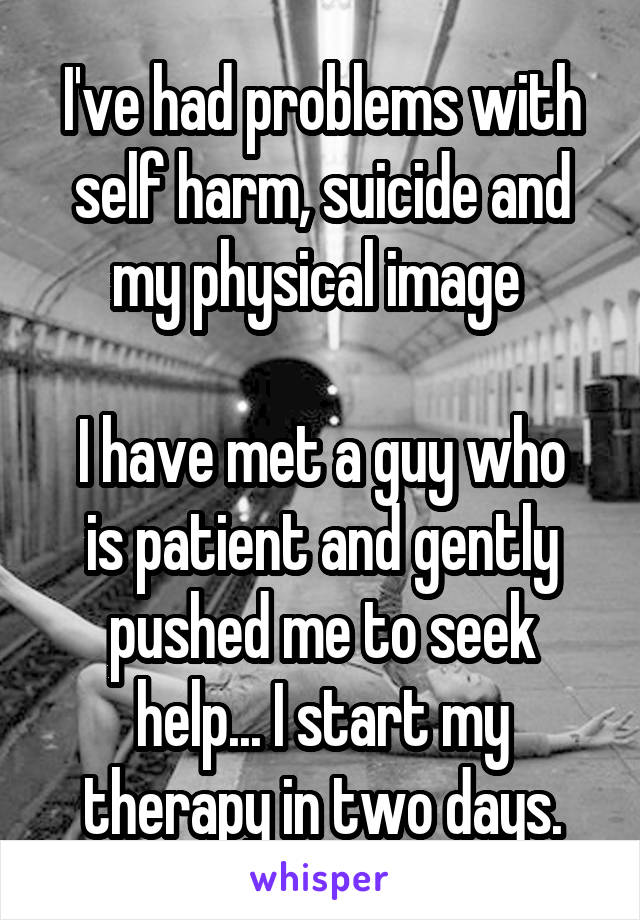 I've had problems with self harm, suicide and my physical image 

I have met a guy who is patient and gently pushed me to seek help... I start my therapy in two days.