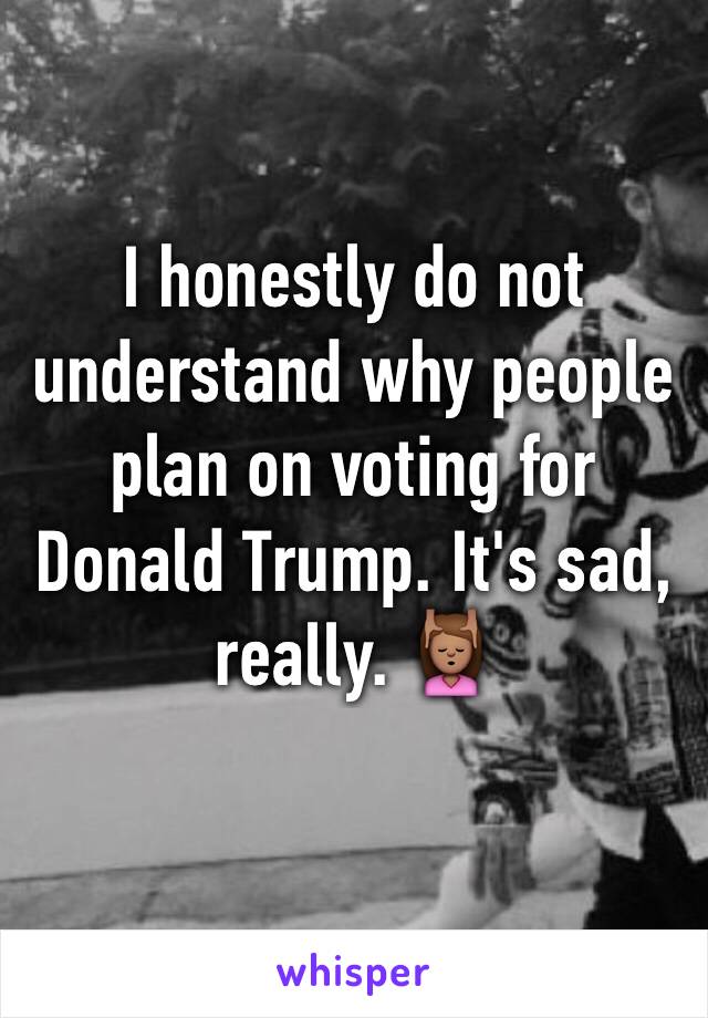 I honestly do not understand why people plan on voting for Donald Trump. It's sad, really. 💆🏽