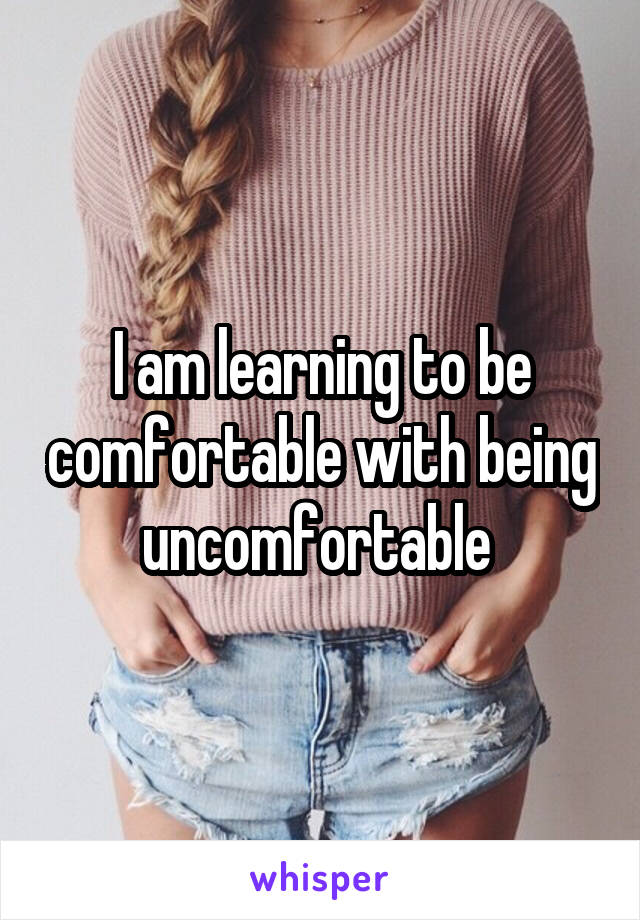 I am learning to be comfortable with being uncomfortable 