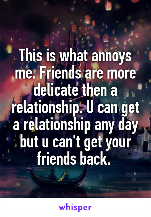 This is what annoys me. Friends are more delicate then a relationship. U can get a relationship any day but u can't get your friends back. 