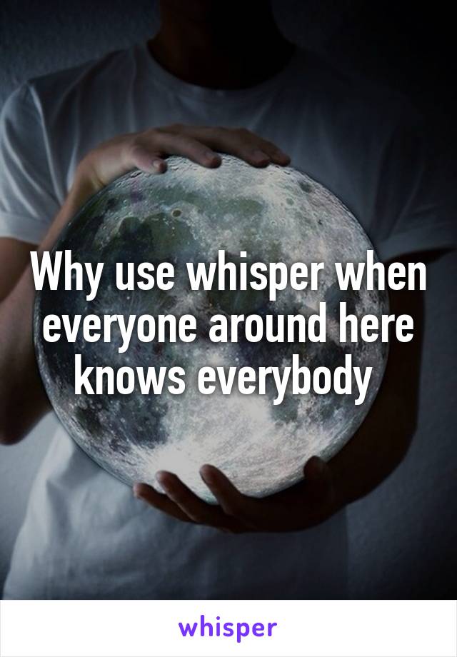 Why use whisper when everyone around here knows everybody 