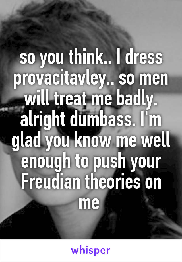 so you think.. I dress provacitavley.. so men will treat me badly. alright dumbass. I'm glad you know me well enough to push your Freudian theories on me 