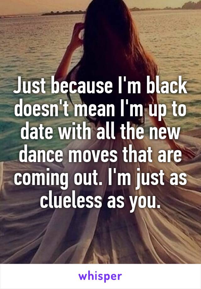 Just because I'm black doesn't mean I'm up to date with all the new dance moves that are coming out. I'm just as clueless as you.