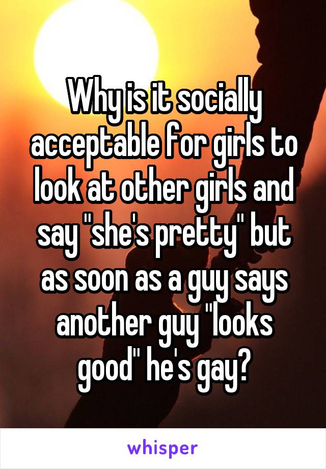 Why is it socially acceptable for girls to look at other girls and say "she's pretty" but as soon as a guy says another guy "looks good" he's gay?