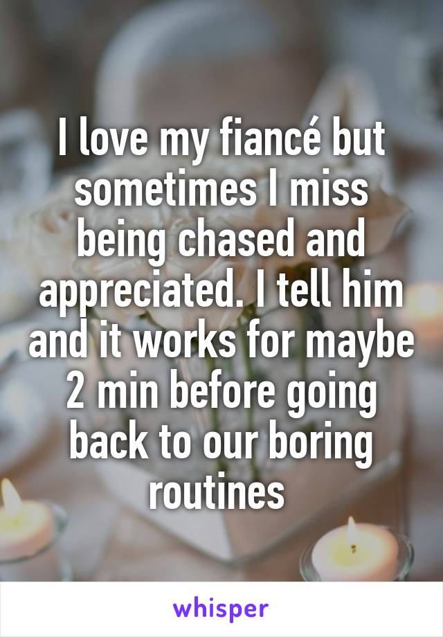 I love my fiancé but sometimes I miss being chased and appreciated. I tell him and it works for maybe 2 min before going back to our boring routines 