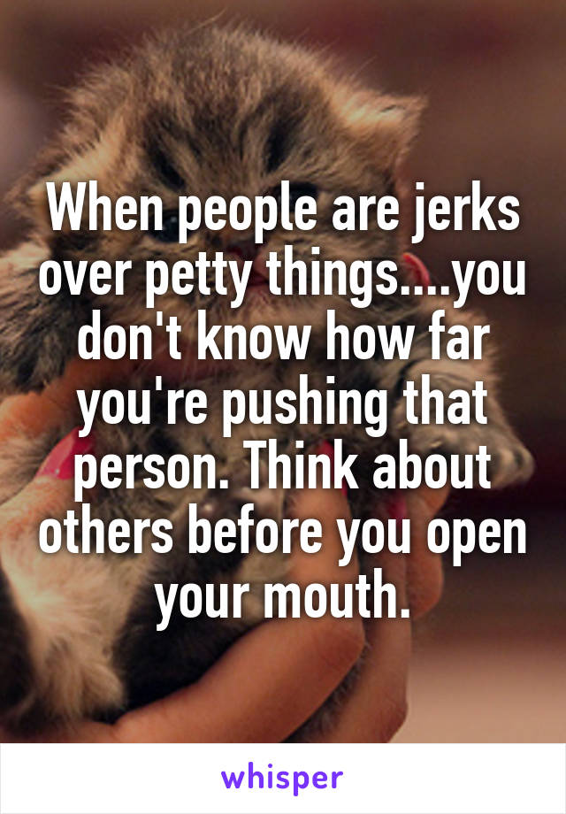 When people are jerks over petty things....you don't know how far you're pushing that person. Think about others before you open your mouth.