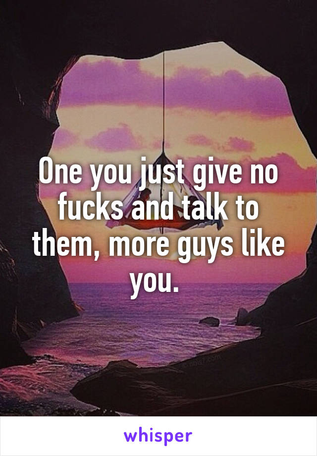 One you just give no fucks and talk to them, more guys like you. 