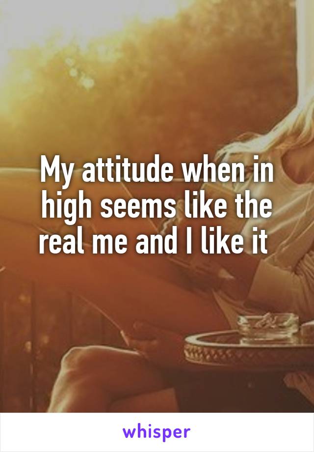 My attitude when in high seems like the real me and I like it 
