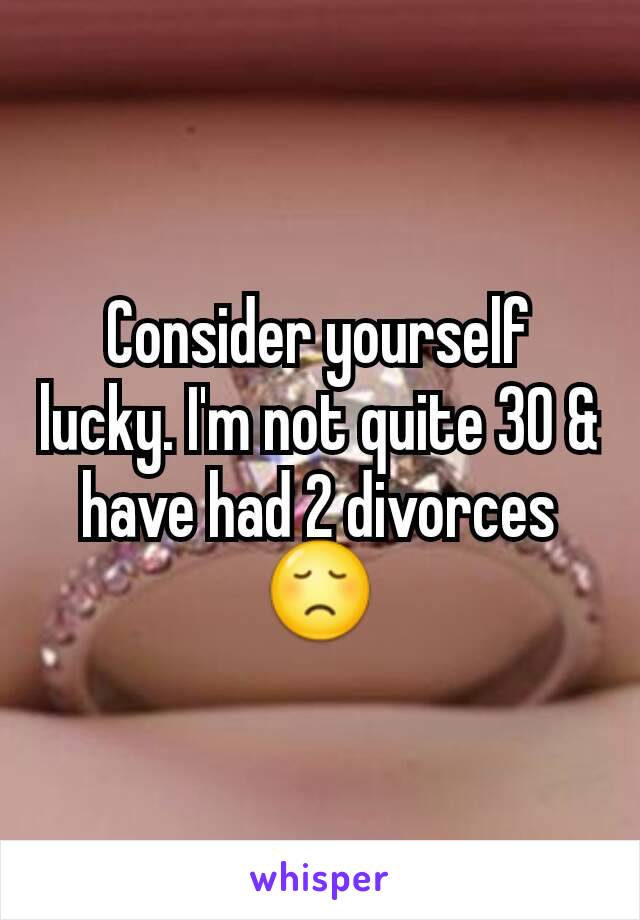 Consider yourself lucky. I'm not quite 30 & have had 2 divorces 😞