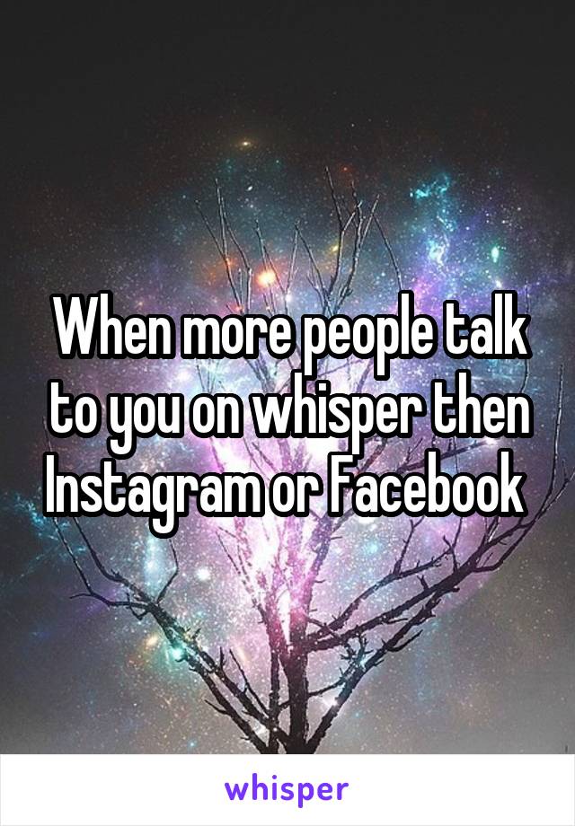 When more people talk to you on whisper then Instagram or Facebook 