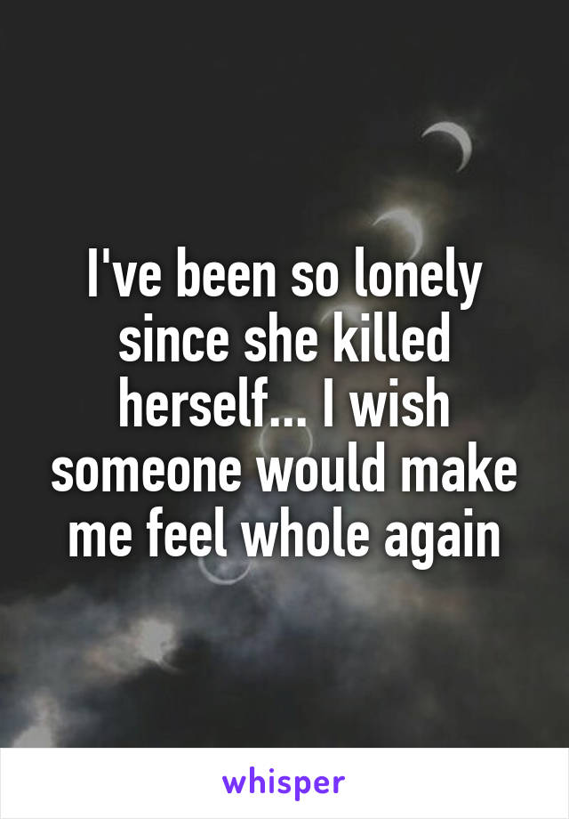 I've been so lonely since she killed herself... I wish someone would make me feel whole again