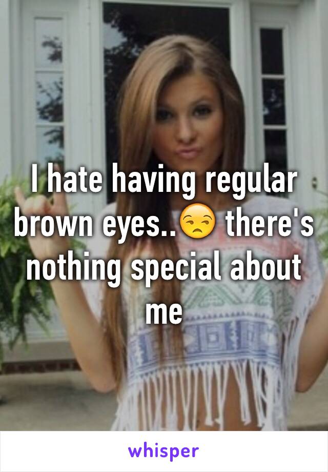 I hate having regular brown eyes..😒 there's nothing special about me