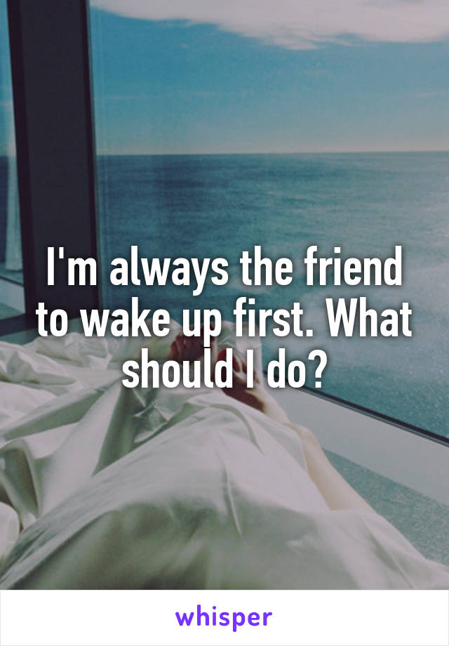 I'm always the friend to wake up first. What should I do?