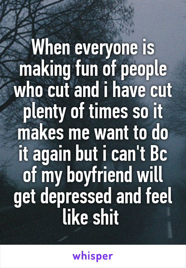 When everyone is making fun of people who cut and i have cut plenty of times so it makes me want to do it again but i can't Bc of my boyfriend will get depressed and feel like shit 