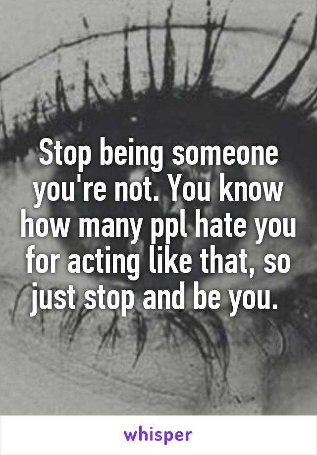 Stop being someone you're not. You know how many ppl hate you for acting like that, so just stop and be you. 