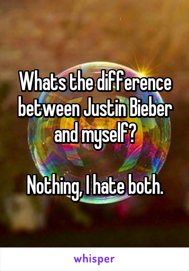 Whats the difference between Justin Bieber and myself?

Nothing, I hate both.