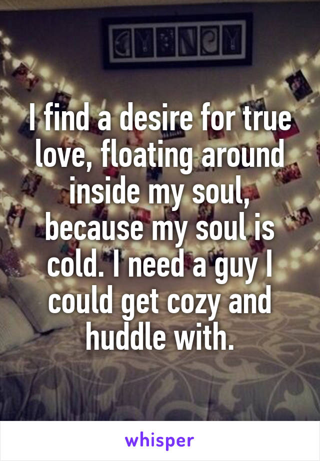 I find a desire for true love, floating around inside my soul, because my soul is cold. I need a guy I could get cozy and huddle with.