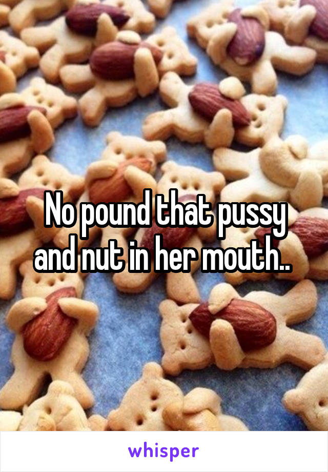 No pound that pussy and nut in her mouth.. 