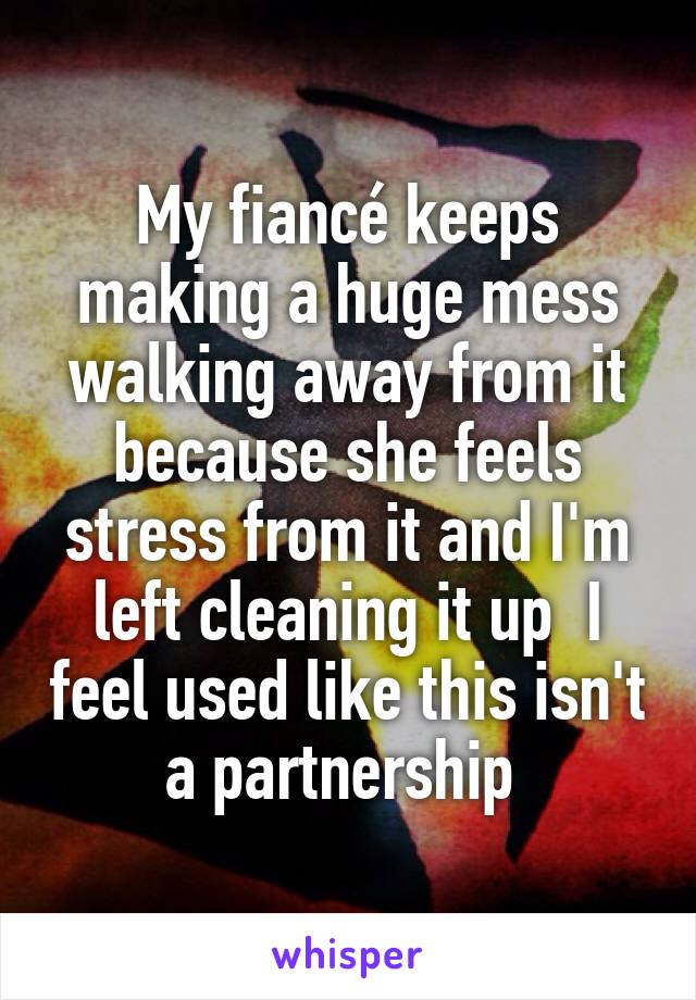 My fiancé keeps making a huge mess walking away from it because she feels stress from it and I'm left cleaning it up  I feel used like this isn't a partnership 