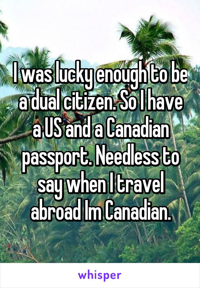 I was lucky enough to be a dual citizen. So I have a US and a Canadian passport. Needless to say when I travel abroad Im Canadian.