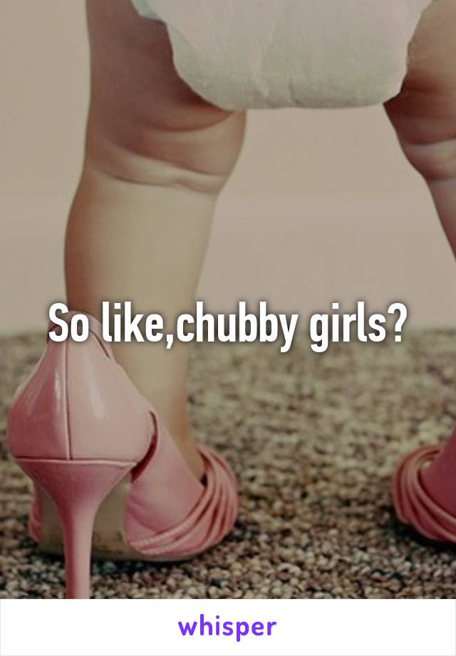 So like,chubby girls?