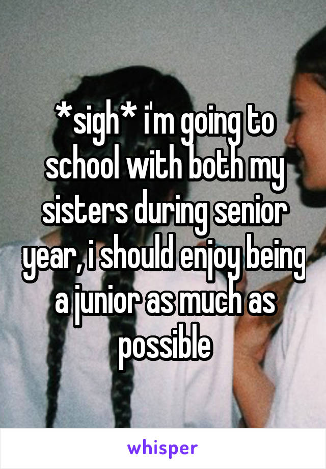 *sigh* i'm going to school with both my sisters during senior year, i should enjoy being a junior as much as possible