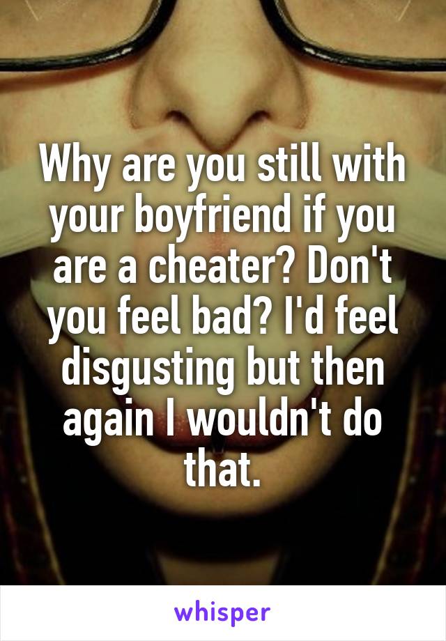 Why are you still with your boyfriend if you are a cheater? Don't you feel bad? I'd feel disgusting but then again I wouldn't do that.