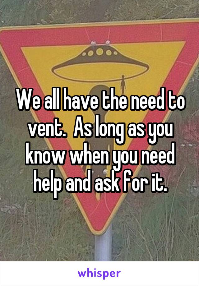 We all have the need to vent.  As long as you know when you need help and ask for it.