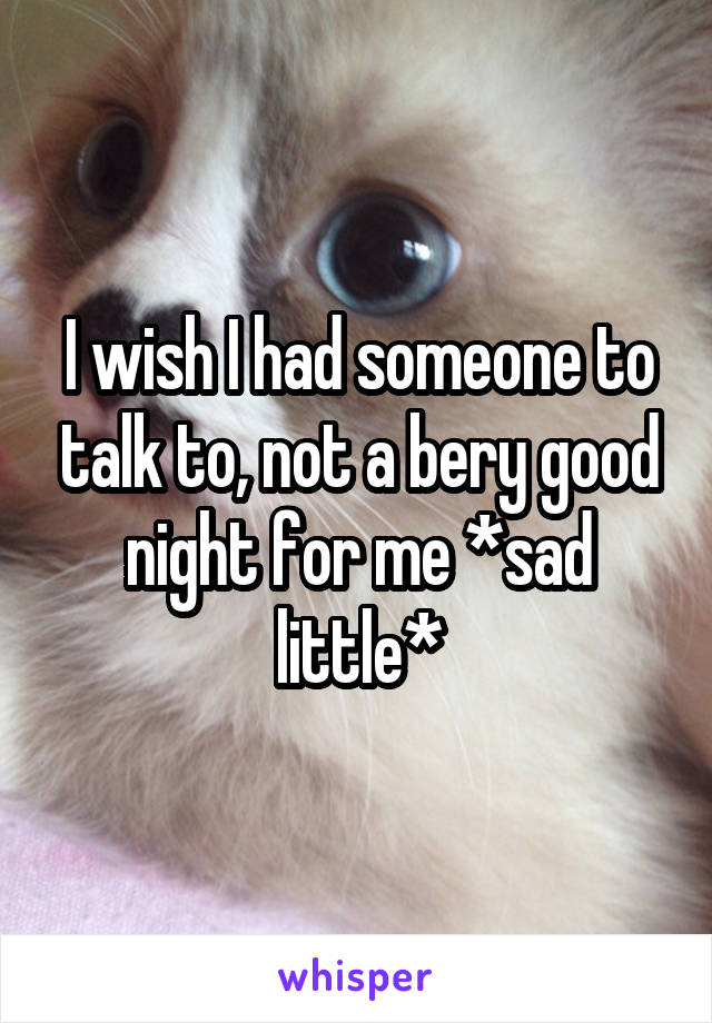 I wish I had someone to talk to, not a bery good night for me *sad little*