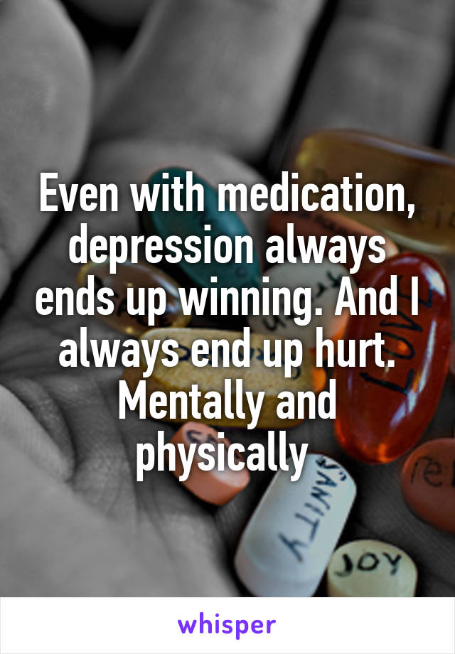 Even with medication, depression always ends up winning. And I always end up hurt. Mentally and physically 