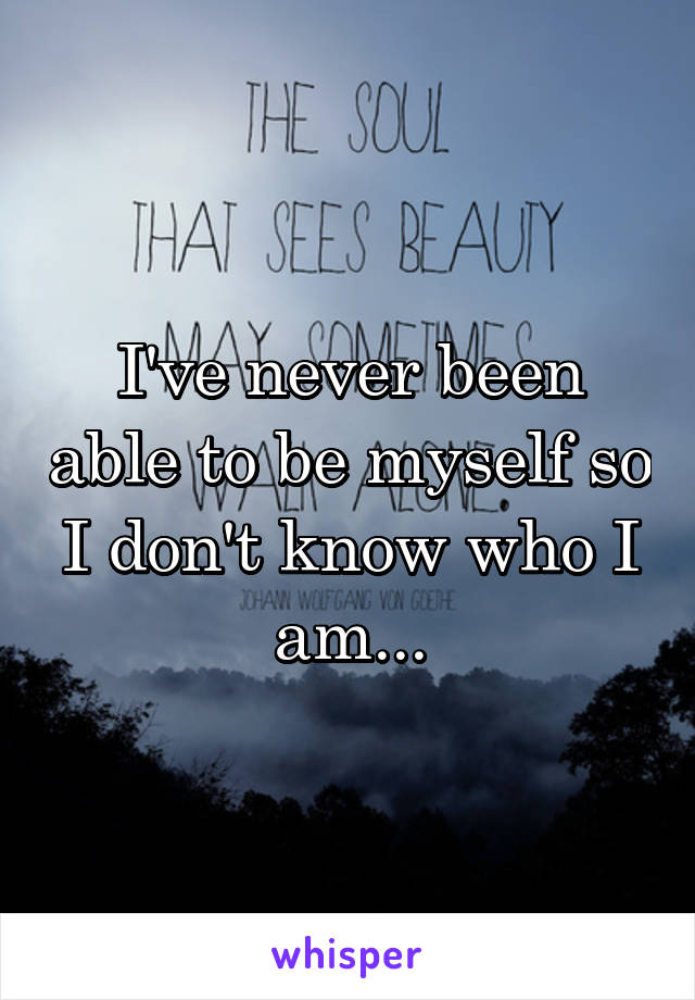 I've never been able to be myself so I don't know who I am...