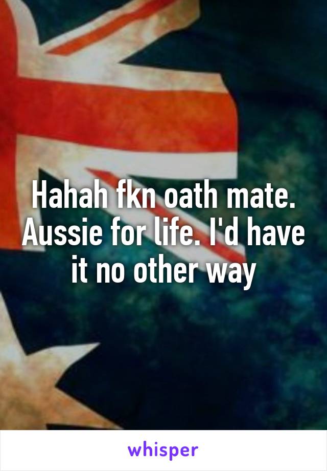 Hahah fkn oath mate. Aussie for life. I'd have it no other way