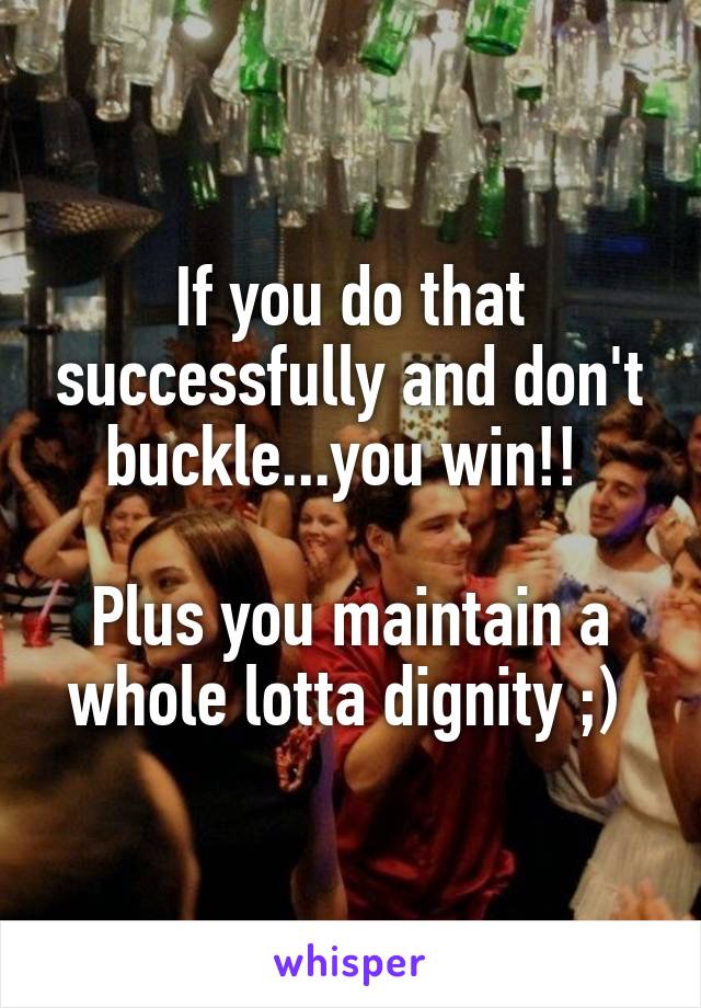 If you do that successfully and don't buckle...you win!! 

Plus you maintain a whole lotta dignity ;) 