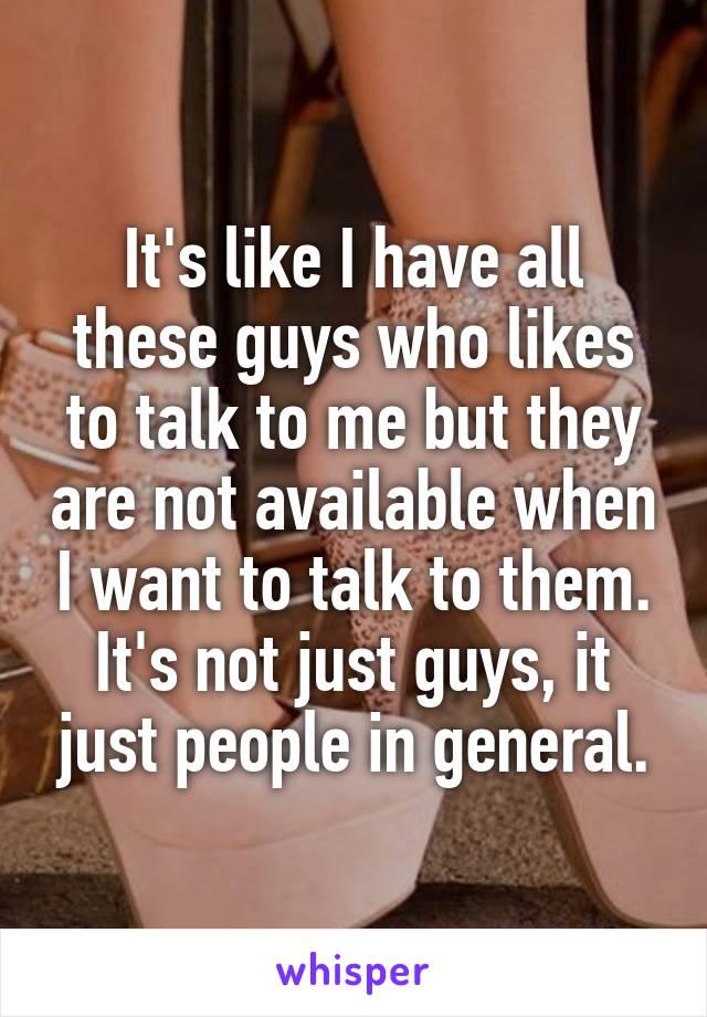 It's like I have all these guys who likes to talk to me but they are not available when I want to talk to them. It's not just guys, it just people in general.